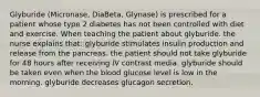 Glyburide (Micronase, DiaBeta, Glynase) is prescribed for a patient whose type 2 diabetes has not been controlled with diet and exercise. When teaching the patient about glyburide. the nurse explains that: glyburide stimulates insulin production and release from the pancreas. the patient should not take glyburide for 48 hours after receiving IV contrast media. glyburide should be taken even when the blood glucose level is low in the morning. glyburide decreases glucagon secretion.