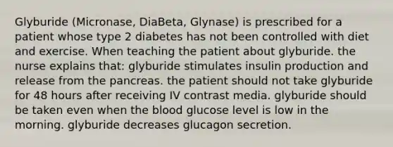 Glyburide (Micronase, DiaBeta, Glynase) is prescribed for a patient whose type 2 diabetes has not been controlled with diet and exercise. When teaching the patient about glyburide. the nurse explains that: glyburide stimulates insulin production and release from the pancreas. the patient should not take glyburide for 48 hours after receiving IV contrast media. glyburide should be taken even when the blood glucose level is low in the morning. glyburide decreases glucagon secretion.