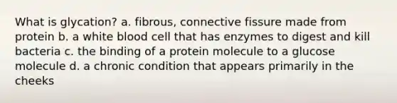 What is glycation? a. fibrous, connective fissure made from protein b. a white blood cell that has enzymes to digest and kill bacteria c. the binding of a protein molecule to a glucose molecule d. a chronic condition that appears primarily in the cheeks