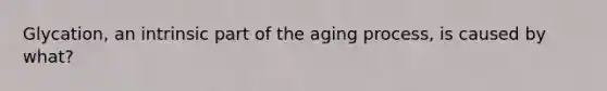 Glycation, an intrinsic part of the aging process, is caused by what?