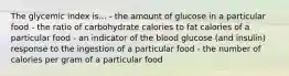 The glycemic index is... - the amount of glucose in a particular food - the ratio of carbohydrate calories to fat calories of a particular food - an indicator of the blood glucose (and insulin) response to the ingestion of a particular food - the number of calories per gram of a particular food