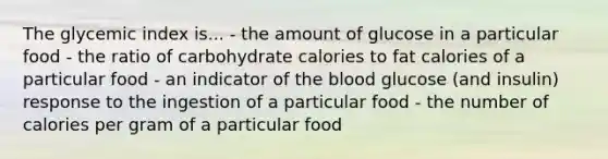 The glycemic index is... - the amount of glucose in a particular food - the ratio of carbohydrate calories to fat calories of a particular food - an indicator of the blood glucose (and insulin) response to the ingestion of a particular food - the number of calories per gram of a particular food