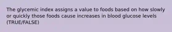 The glycemic index assigns a value to foods based on how slowly or quickly those foods cause increases in blood glucose levels (TRUE/FALSE)