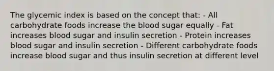 The glycemic index is based on the concept that: - All carbohydrate foods increase the blood sugar equally - Fat increases blood sugar and insulin secretion - Protein increases blood sugar and insulin secretion - Different carbohydrate foods increase blood sugar and thus insulin secretion at different level