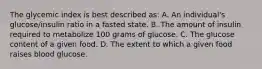 The glycemic index is best described as: A. An individual's glucose/insulin ratio in a fasted state. B. The amount of insulin required to metabolize 100 grams of glucose. C. The glucose content of a given food. D. The extent to which a given food raises blood glucose.