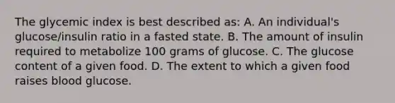 The glycemic index is best described as: A. An individual's glucose/insulin ratio in a fasted state. B. The amount of insulin required to metabolize 100 grams of glucose. C. The glucose content of a given food. D. The extent to which a given food raises blood glucose.