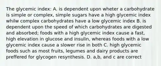 The glycemic index: A. is dependent upon wheter a carbohydrate is simple or complex, simple sugars have a high glycemic index whilw complex carbohydrates have a low glycemic index B. is dependent upon the speed of which carbohydrates are digested and absorbed; foods with a high glycemic index cause a fast, high elevation in glucose and insulin, whereas foods with a low glycemic index cause a slower rise in both C. high glycemic foods such as most fruits, legumes and dairy products are preffered for glycogen resynthesis. D. a,b, and c are correct