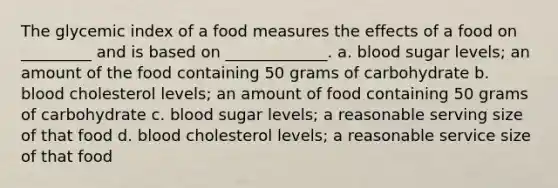 The glycemic index of a food measures the effects of a food on _________ and is based on _____________. a. blood sugar levels; an amount of the food containing 50 grams of carbohydrate b. blood cholesterol levels; an amount of food containing 50 grams of carbohydrate c. blood sugar levels; a reasonable serving size of that food d. blood cholesterol levels; a reasonable service size of that food