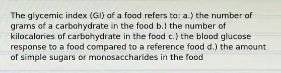 The glycemic index (GI) of a food refers to: a.) the number of grams of a carbohydrate in the food b.) the number of kilocalories of carbohydrate in the food c.) the blood glucose response to a food compared to a reference food d.) the amount of simple sugars or monosaccharides in the food