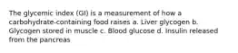 The glycemic index (GI) is a measurement of how a carbohydrate-containing food raises a. Liver glycogen b. Glycogen stored in muscle c. Blood glucose d. Insulin released from the pancreas