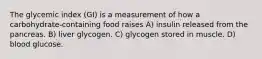 The glycemic index (GI) is a measurement of how a carbohydrate-containing food raises A) insulin released from the pancreas. B) liver glycogen. C) glycogen stored in muscle. D) blood glucose.