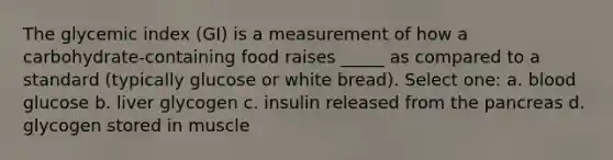 The glycemic index (GI) is a measurement of how a carbohydrate-containing food raises _____ as compared to a standard (typically glucose or white bread). Select one: a. blood glucose b. liver glycogen c. insulin released from the pancreas d. glycogen stored in muscle