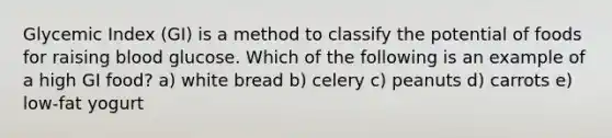 Glycemic Index (GI) is a method to classify the potential of foods for raising blood glucose. Which of the following is an example of a high GI food? a) white bread b) celery c) peanuts d) carrots e) low-fat yogurt