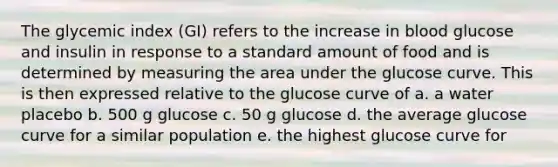 The glycemic index (GI) refers to the increase in blood glucose and insulin in response to a standard amount of food and is determined by measuring the area under the glucose curve. This is then expressed relative to the glucose curve of a. a water placebo b. 500 g glucose c. 50 g glucose d. the average glucose curve for a similar population e. the highest glucose curve for