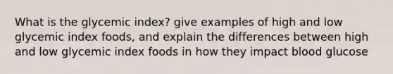 What is the glycemic index? give examples of high and low glycemic index foods, and explain the differences between high and low glycemic index foods in how they impact blood glucose