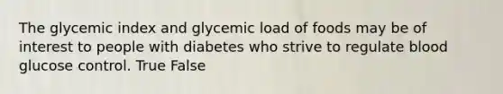 The glycemic index and glycemic load of foods may be of interest to people with diabetes who strive to regulate blood glucose control. True False