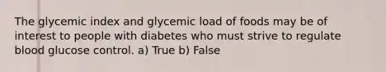 The glycemic index and glycemic load of foods may be of interest to people with diabetes who must strive to regulate blood glucose control. a) True b) False