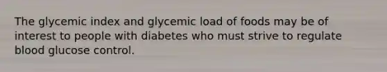 The glycemic index and glycemic load of foods may be of interest to people with diabetes who must strive to regulate blood glucose control.