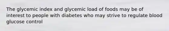 The glycemic index and glycemic load of foods may be of interest to people with diabetes who may strive to regulate blood glucose control