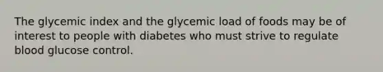 The glycemic index and the glycemic load of foods may be of interest to people with diabetes who must strive to regulate blood glucose control.