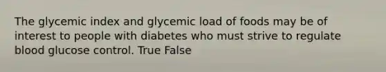 The glycemic index and glycemic load of foods may be of interest to people with diabetes who must strive to regulate blood glucose control. True False