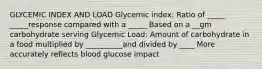 GLYCEMIC INDEX AND LOAD Glycemic index: Ratio of _____ _____response compared with a _____ Based on a __gm carbohydrate serving Glycemic Load: Amount of carbohydrate in a food multiplied by __________and divided by ____ More accurately reflects blood glucose impact