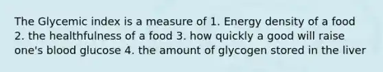 The Glycemic index is a measure of 1. Energy density of a food 2. the healthfulness of a food 3. how quickly a good will raise one's blood glucose 4. the amount of glycogen stored in the liver