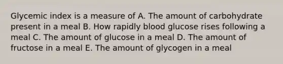 Glycemic index is a measure of A. The amount of carbohydrate present in a meal B. How rapidly blood glucose rises following a meal C. The amount of glucose in a meal D. The amount of fructose in a meal E. The amount of glycogen in a meal