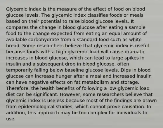 Glycemic index is the measure of the effect of food on blood glucose levels. The glycemic index classifies foods or meals based on their potential to raise blood glucose levels. It compares the change in blood glucose after eating a sample food to the change expected from eating an equal amount of available carbohydrate from a standard food such as white bread. Some researchers believe that glycemic index is useful because foods with a high glycemic load will cause dramatic increases in blood glucose, which can lead to large spikes in insulin and a subsequent drop in blood glucose, often temporarily falling below baseline glucose levels. Dips in blood glucose can increase hunger after a meal and increased insulin can have negative effects on fat metabolism and storage. Therefore, the health benefits of following a low-glycemic load diet can be significant. However, some researchers believe that glycemic index is useless because most of the findings are drawn from epidemiological studies, which cannot prove causation. In addition, this approach may be too complex for individuals to use.