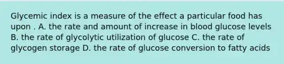 Glycemic index is a measure of the effect a particular food has upon . A. the rate and amount of increase in blood glucose levels B. the rate of glycolytic utilization of glucose C. the rate of glycogen storage D. the rate of glucose conversion to fatty acids