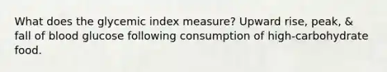 What does the glycemic index measure? Upward rise, peak, & fall of blood glucose following consumption of high-carbohydrate food.