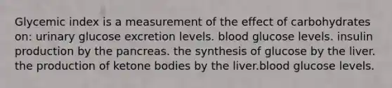 Glycemic index is a measurement of the effect of carbohydrates on: urinary glucose excretion levels. blood glucose levels. insulin production by the pancreas. the synthesis of glucose by the liver. the production of ketone bodies by the liver.blood glucose levels.