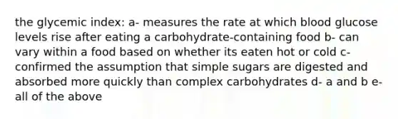 the glycemic index: a- measures the rate at which blood glucose levels rise after eating a carbohydrate-containing food b- can vary within a food based on whether its eaten hot or cold c- confirmed the assumption that simple sugars are digested and absorbed more quickly than complex carbohydrates d- a and b e- all of the above