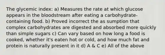 The glycemic index: a) Measures the rate at which glucose appears in the bloodstream after eating a carbohydrate-containing food. b) Proved incorrect the as sumption that complex carbohydrates are digested and absorbed more quickly than simple sugars c) Can vary based on how long a food is cooked, whether it's eaten hot or cold, and how much fat and protein is naturally present in it d) A & C e) All of the above