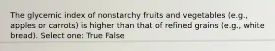 The glycemic index of nonstarchy fruits and vegetables (e.g., apples or carrots) is higher than that of refined grains (e.g., white bread). Select one: True False