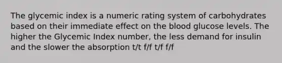 The glycemic index is a numeric rating system of carbohydrates based on their immediate effect on the blood glucose levels. The higher the Glycemic Index number, the less demand for insulin and the slower the absorption t/t f/f t/f f/f