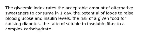 The glycemic index rates the acceptable amount of alternative sweeteners to consume in 1 day. the potential of foods to raise blood glucose and insulin levels. the risk of a given food for causing diabetes. the ratio of soluble to insoluble fiber in a complex carbohydrate.