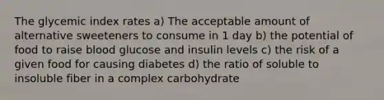 The glycemic index rates a) The acceptable amount of alternative sweeteners to consume in 1 day b) the potential of food to raise blood glucose and insulin levels c) the risk of a given food for causing diabetes d) the ratio of soluble to insoluble fiber in a complex carbohydrate