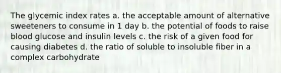 The glycemic index rates a. the acceptable amount of alternative sweeteners to consume in 1 day b. the potential of foods to raise blood glucose and insulin levels c. the risk of a given food for causing diabetes d. the ratio of soluble to insoluble fiber in a complex carbohydrate