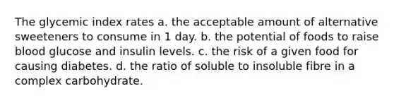 The glycemic index rates a. the acceptable amount of alternative sweeteners to consume in 1 day. b. the potential of foods to raise blood glucose and insulin levels. c. the risk of a given food for causing diabetes. d. the ratio of soluble to insoluble fibre in a complex carbohydrate.