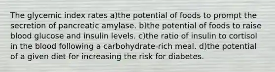 The glycemic index rates a)the potential of foods to prompt the secretion of pancreatic amylase. b)the potential of foods to raise blood glucose and insulin levels. c)the ratio of insulin to cortisol in the blood following a carbohydrate-rich meal. d)the potential of a given diet for increasing the risk for diabetes.