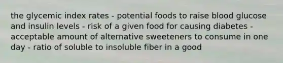 the glycemic index rates - potential foods to raise blood glucose and insulin levels - risk of a given food for causing diabetes - acceptable amount of alternative sweeteners to consume in one day - ratio of soluble to insoluble fiber in a good