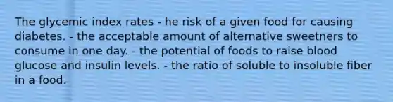 The glycemic index rates - he risk of a given food for causing diabetes. - the acceptable amount of alternative sweetners to consume in one day. - the potential of foods to raise blood glucose and insulin levels. - the ratio of soluble to insoluble fiber in a food.