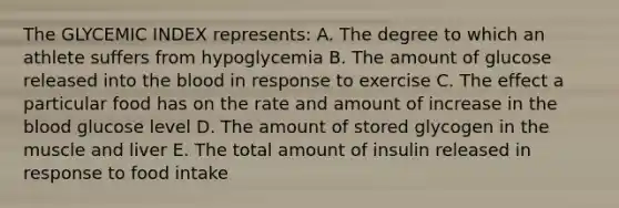 The GLYCEMIC INDEX represents: A. The degree to which an athlete suffers from hypoglycemia B. The amount of glucose released into the blood in response to exercise C. The effect a particular food has on the rate and amount of increase in the blood glucose level D. The amount of stored glycogen in the muscle and liver E. The total amount of insulin released in response to food intake