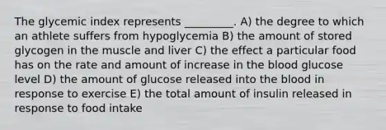 The glycemic index represents _________. A) the degree to which an athlete suffers from hypoglycemia B) the amount of stored glycogen in the muscle and liver C) the effect a particular food has on the rate and amount of increase in the blood glucose level D) the amount of glucose released into the blood in response to exercise E) the total amount of insulin released in response to food intake