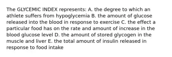 The GLYCEMIC INDEX represents: A. the degree to which an athlete suffers from hypoglycemia B. the amount of glucose released into the blood in response to exercise C. the effect a particular food has on the rate and amount of increase in the blood glucose level D. the amount of stored glycogen in the muscle and liver E. the total amount of insulin released in response to food intake