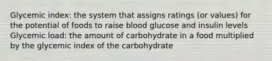 Glycemic index: the system that assigns ratings (or values) for the potential of foods to raise blood glucose and insulin levels Glycemic load: the amount of carbohydrate in a food multiplied by the glycemic index of the carbohydrate