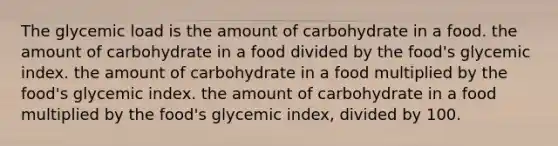 The glycemic load is the amount of carbohydrate in a food. the amount of carbohydrate in a food divided by the food's glycemic index. the amount of carbohydrate in a food multiplied by the food's glycemic index. the amount of carbohydrate in a food multiplied by the food's glycemic index, divided by 100.