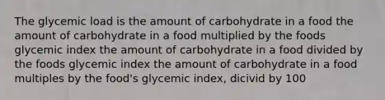 The glycemic load is the amount of carbohydrate in a food the amount of carbohydrate in a food multiplied by the foods glycemic index the amount of carbohydrate in a food divided by the foods glycemic index the amount of carbohydrate in a food multiples by the food's glycemic index, dicivid by 100