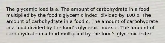 The glycemic load is a. The amount of carbohydrate in a food multiplied by the food's glycemic index, divided by 100 b. The amount of carbohydrate in a food c. The amount of carbohydrate in a food divided by the food's glycemic index d. The amount of carbohydrate in a food multiplied by the food's glycemic index